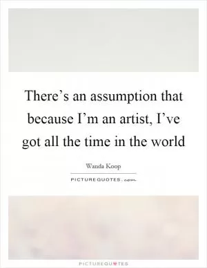 There’s an assumption that because I’m an artist, I’ve got all the time in the world Picture Quote #1
