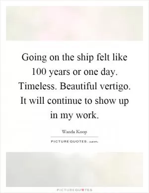 Going on the ship felt like 100 years or one day. Timeless. Beautiful vertigo. It will continue to show up in my work Picture Quote #1