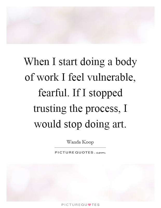 When I start doing a body of work I feel vulnerable, fearful. If I stopped trusting the process, I would stop doing art Picture Quote #1