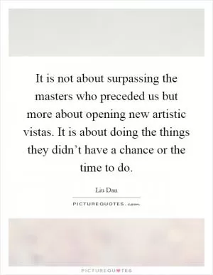 It is not about surpassing the masters who preceded us but more about opening new artistic vistas. It is about doing the things they didn’t have a chance or the time to do Picture Quote #1