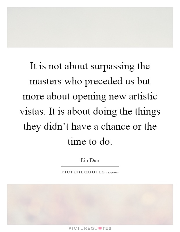 It is not about surpassing the masters who preceded us but more about opening new artistic vistas. It is about doing the things they didn't have a chance or the time to do Picture Quote #1