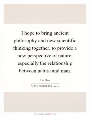 I hope to bring ancient philosophy and new scientific thinking together, to provide a new perspective of nature, especially the relationship between nature and man Picture Quote #1