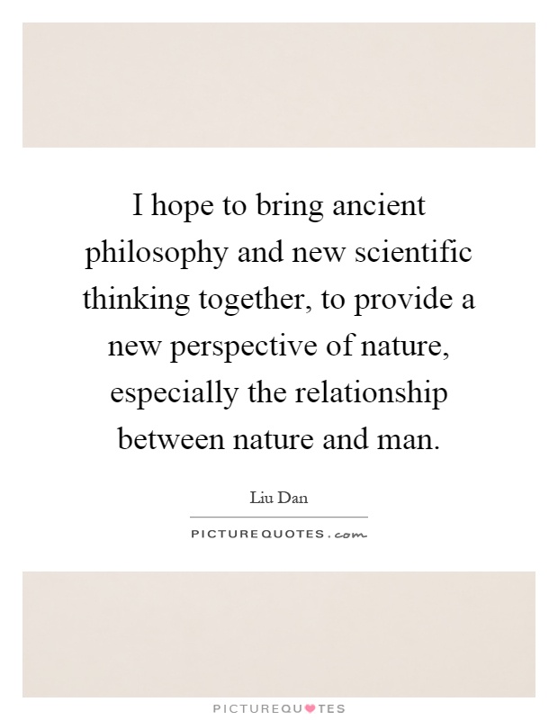 I hope to bring ancient philosophy and new scientific thinking together, to provide a new perspective of nature, especially the relationship between nature and man Picture Quote #1
