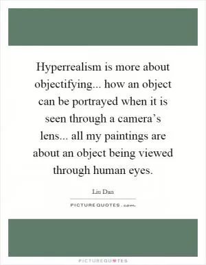 Hyperrealism is more about objectifying... how an object can be portrayed when it is seen through a camera’s lens... all my paintings are about an object being viewed through human eyes Picture Quote #1