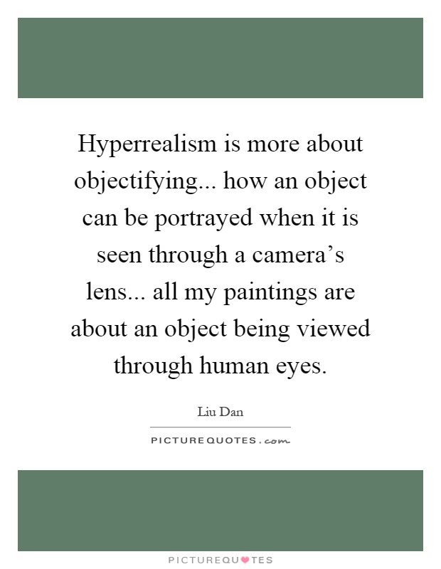 Hyperrealism is more about objectifying... how an object can be portrayed when it is seen through a camera's lens... all my paintings are about an object being viewed through human eyes Picture Quote #1