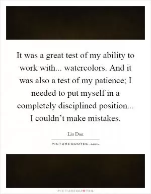 It was a great test of my ability to work with... watercolors. And it was also a test of my patience; I needed to put myself in a completely disciplined position... I couldn’t make mistakes Picture Quote #1