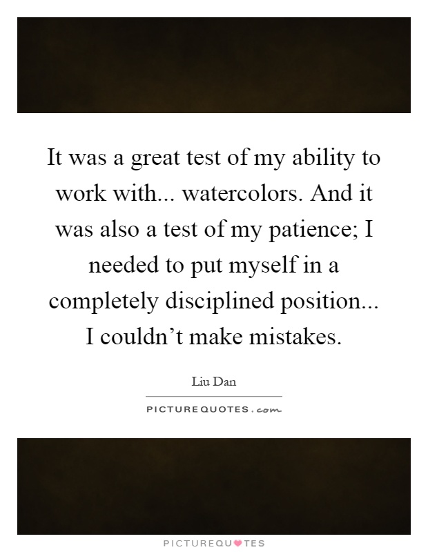 It was a great test of my ability to work with... watercolors. And it was also a test of my patience; I needed to put myself in a completely disciplined position... I couldn't make mistakes Picture Quote #1