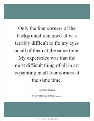Only the four corners of the background remained. It was terribly difficult to fix my eyes on all of them at the same time. My experience was that the most difficult thing of all in art is painting in all four corners at the same time Picture Quote #1