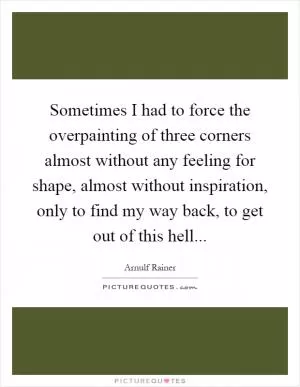 Sometimes I had to force the overpainting of three corners almost without any feeling for shape, almost without inspiration, only to find my way back, to get out of this hell Picture Quote #1