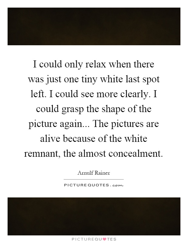I could only relax when there was just one tiny white last spot left. I could see more clearly. I could grasp the shape of the picture again... The pictures are alive because of the white remnant, the almost concealment Picture Quote #1