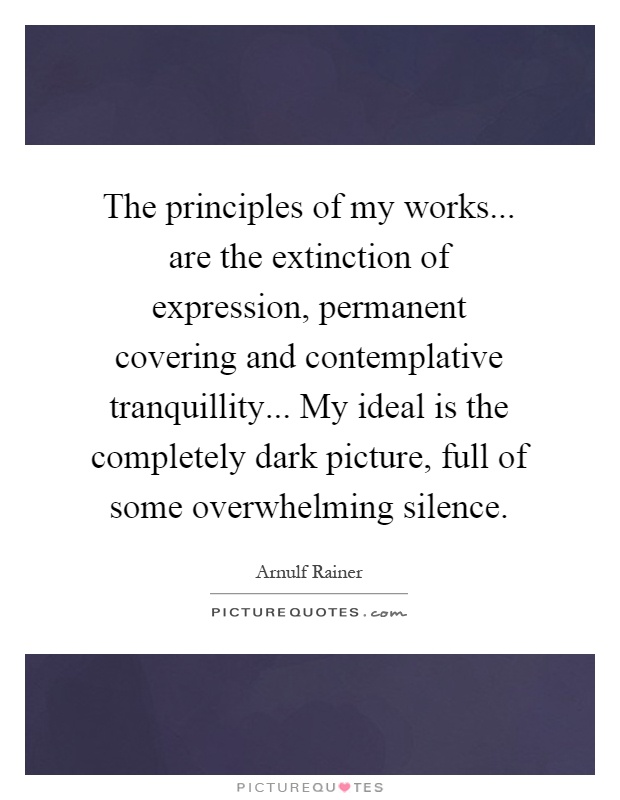 The principles of my works... are the extinction of expression, permanent covering and contemplative tranquillity... My ideal is the completely dark picture, full of some overwhelming silence Picture Quote #1