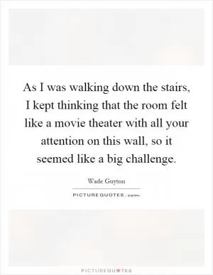 As I was walking down the stairs, I kept thinking that the room felt like a movie theater with all your attention on this wall, so it seemed like a big challenge Picture Quote #1