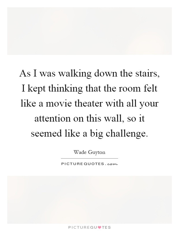 As I was walking down the stairs, I kept thinking that the room felt like a movie theater with all your attention on this wall, so it seemed like a big challenge Picture Quote #1