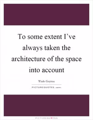 To some extent I’ve always taken the architecture of the space into account Picture Quote #1