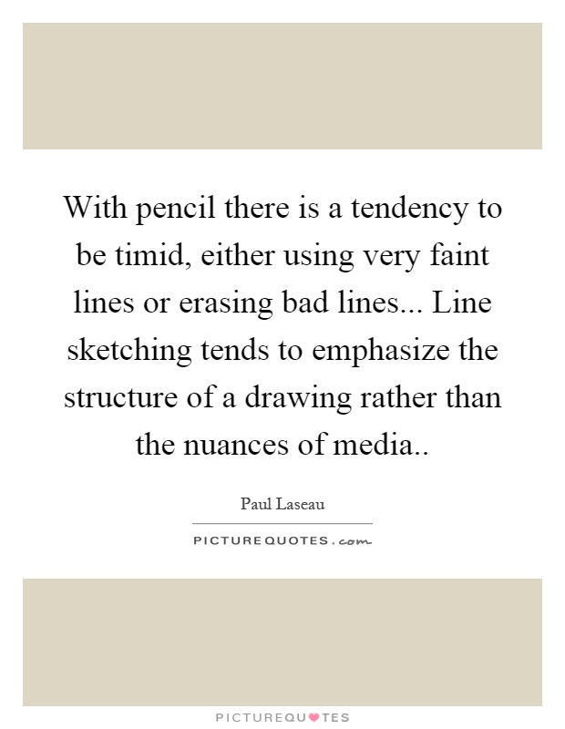 With pencil there is a tendency to be timid, either using very faint lines or erasing bad lines... Line sketching tends to emphasize the structure of a drawing rather than the nuances of media Picture Quote #1