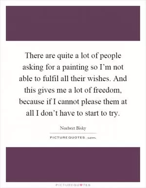 There are quite a lot of people asking for a painting so I’m not able to fulfil all their wishes. And this gives me a lot of freedom, because if I cannot please them at all I don’t have to start to try Picture Quote #1
