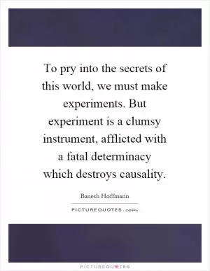 To pry into the secrets of this world, we must make experiments. But experiment is a clumsy instrument, afflicted with a fatal determinacy which destroys causality Picture Quote #1