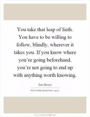 You take that leap of faith. You have to be willing to follow, blindly, wherever it takes you. If you know where you’re going beforehand, you’re not going to end up with anything worth knowing Picture Quote #1