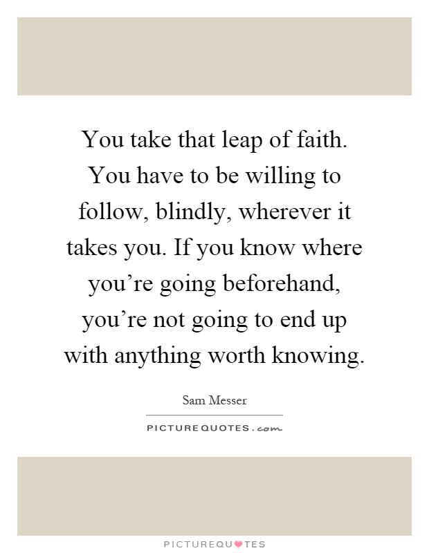 You take that leap of faith. You have to be willing to follow, blindly, wherever it takes you. If you know where you're going beforehand, you're not going to end up with anything worth knowing Picture Quote #1