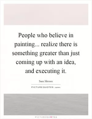 People who believe in painting... realize there is something greater than just coming up with an idea, and executing it Picture Quote #1