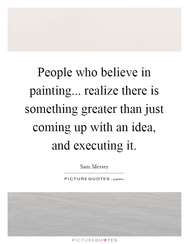 People who believe in painting... realize there is something greater than just coming up with an idea, and executing it Picture Quote #1