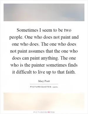Sometimes I seem to be two people. One who does not paint and one who does. The one who does not paint assumes that the one who does can paint anything. The one who is the painter sometimes finds it difficult to live up to that faith Picture Quote #1