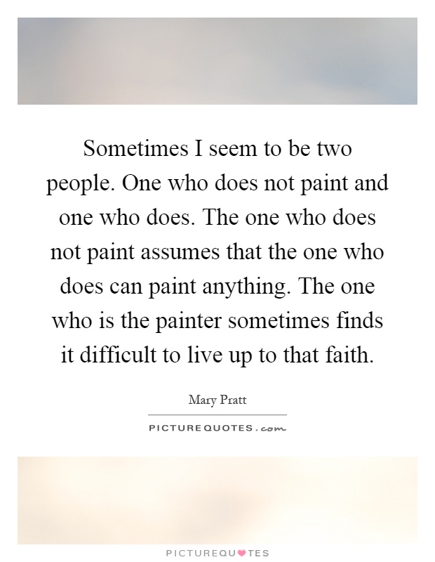 Sometimes I seem to be two people. One who does not paint and one who does. The one who does not paint assumes that the one who does can paint anything. The one who is the painter sometimes finds it difficult to live up to that faith Picture Quote #1