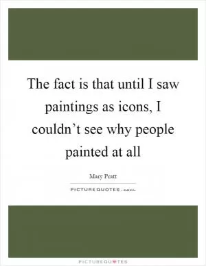 The fact is that until I saw paintings as icons, I couldn’t see why people painted at all Picture Quote #1