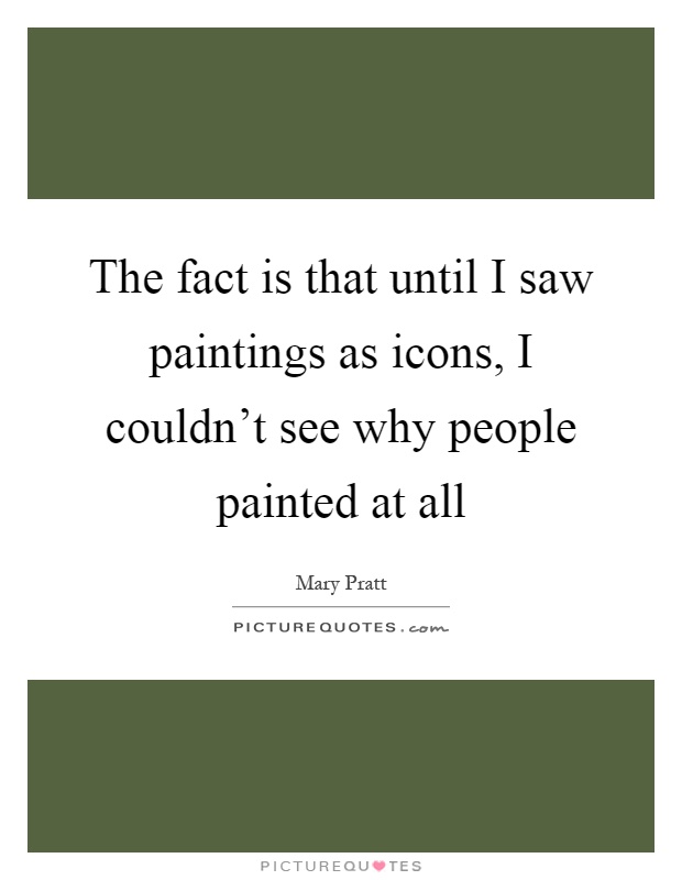 The fact is that until I saw paintings as icons, I couldn't see why people painted at all Picture Quote #1