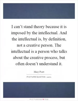 I can’t stand theory because it is imposed by the intellectual. And the intellectual is, by definition, not a creative person. The intellectual is a person who talks about the creative process, but often doesn’t understand it Picture Quote #1