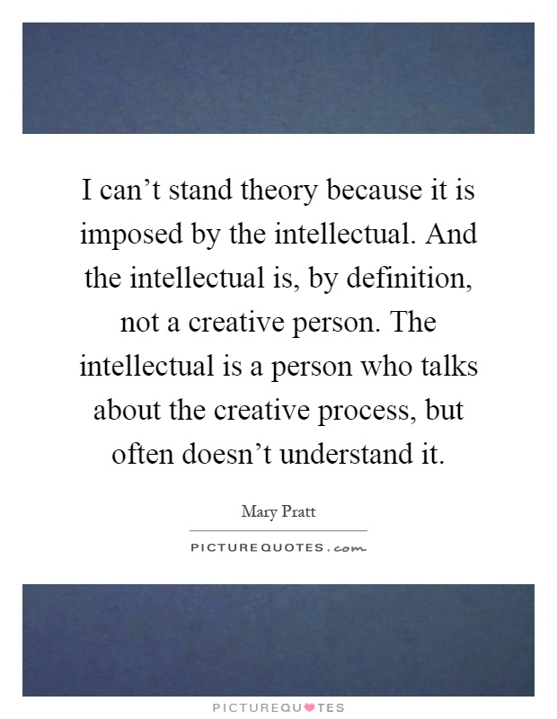 I can't stand theory because it is imposed by the intellectual. And the intellectual is, by definition, not a creative person. The intellectual is a person who talks about the creative process, but often doesn't understand it Picture Quote #1