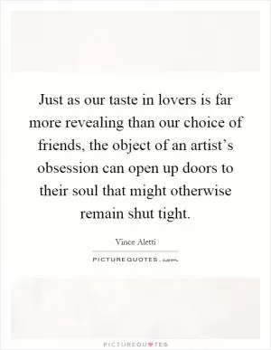 Just as our taste in lovers is far more revealing than our choice of friends, the object of an artist’s obsession can open up doors to their soul that might otherwise remain shut tight Picture Quote #1