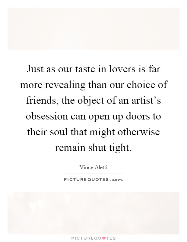 Just as our taste in lovers is far more revealing than our choice of friends, the object of an artist's obsession can open up doors to their soul that might otherwise remain shut tight Picture Quote #1