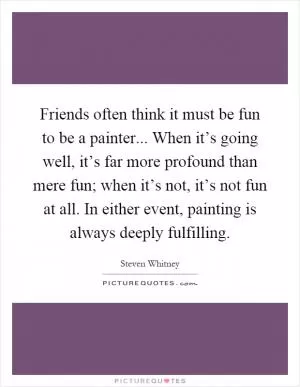 Friends often think it must be fun to be a painter... When it’s going well, it’s far more profound than mere fun; when it’s not, it’s not fun at all. In either event, painting is always deeply fulfilling Picture Quote #1