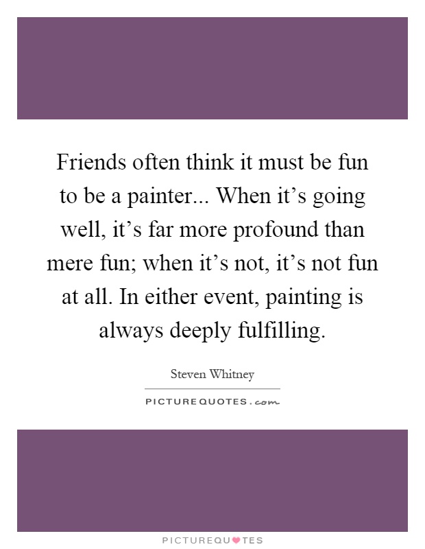 Friends often think it must be fun to be a painter... When it's going well, it's far more profound than mere fun; when it's not, it's not fun at all. In either event, painting is always deeply fulfilling Picture Quote #1