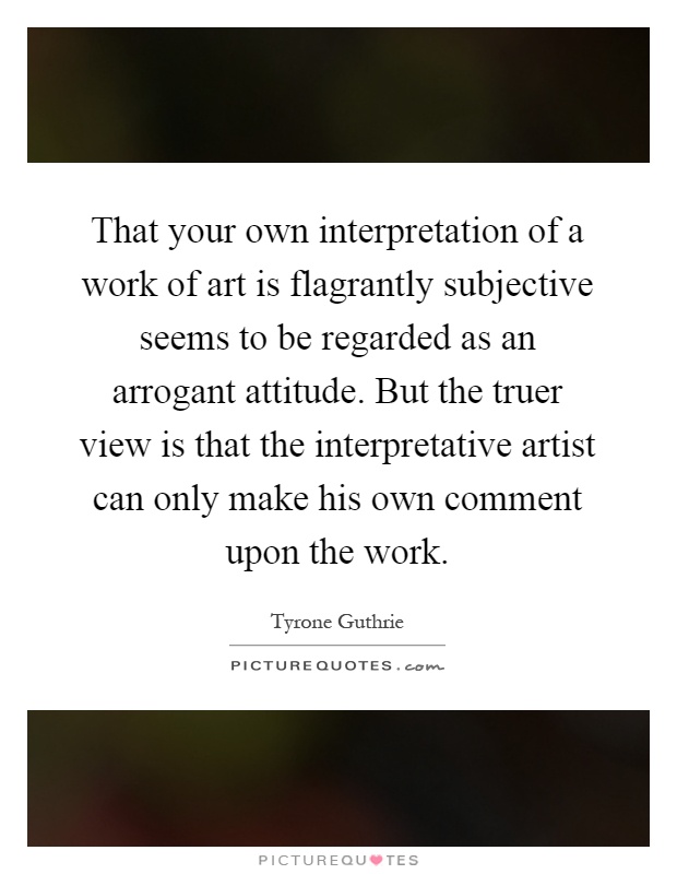 That your own interpretation of a work of art is flagrantly subjective seems to be regarded as an arrogant attitude. But the truer view is that the interpretative artist can only make his own comment upon the work Picture Quote #1