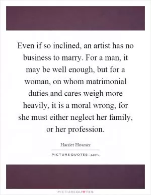 Even if so inclined, an artist has no business to marry. For a man, it may be well enough, but for a woman, on whom matrimonial duties and cares weigh more heavily, it is a moral wrong, for she must either neglect her family, or her profession Picture Quote #1