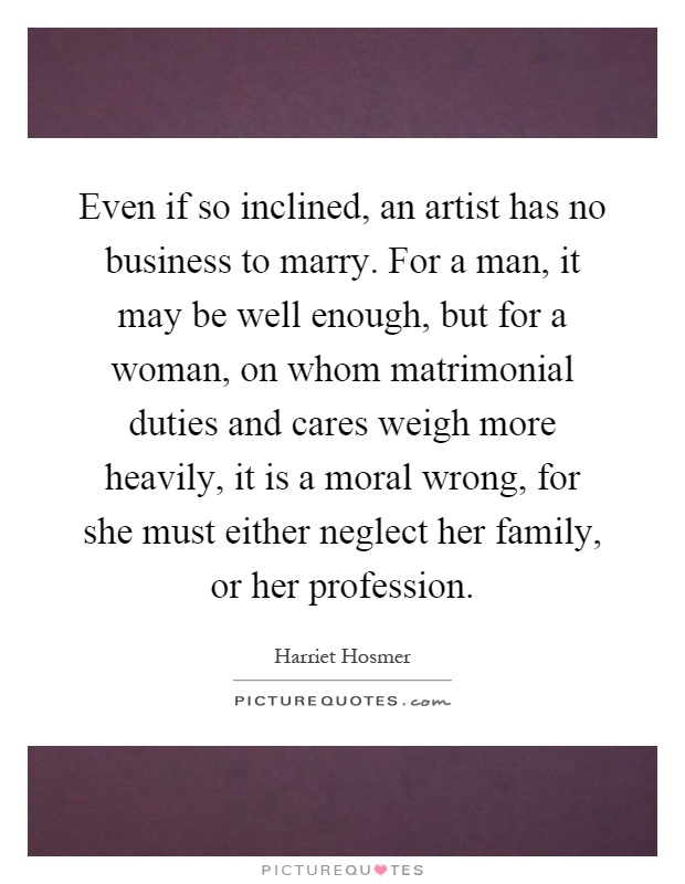 Even if so inclined, an artist has no business to marry. For a man, it may be well enough, but for a woman, on whom matrimonial duties and cares weigh more heavily, it is a moral wrong, for she must either neglect her family, or her profession Picture Quote #1