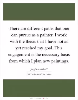 There are different paths that one can pursue as a painter. I work with the thesis that I have not as yet reached my goal. This engagement is the necessary basis from which I plan new paintings Picture Quote #1