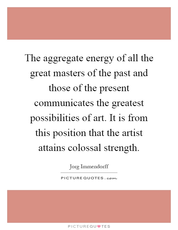 The aggregate energy of all the great masters of the past and those of the present communicates the greatest possibilities of art. It is from this position that the artist attains colossal strength Picture Quote #1