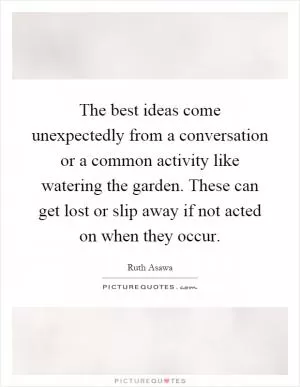 The best ideas come unexpectedly from a conversation or a common activity like watering the garden. These can get lost or slip away if not acted on when they occur Picture Quote #1