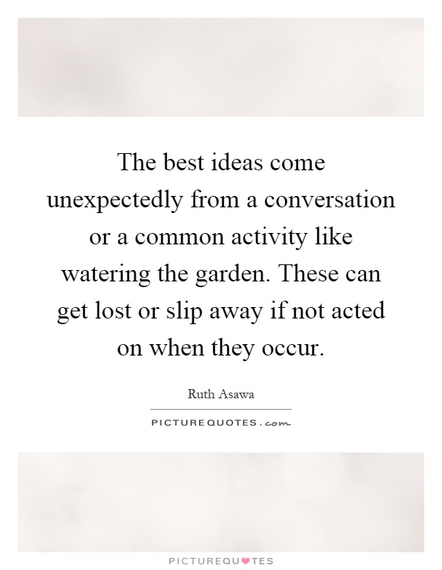 The best ideas come unexpectedly from a conversation or a common activity like watering the garden. These can get lost or slip away if not acted on when they occur Picture Quote #1