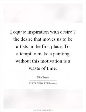 I equate inspiration with desire? the desire that moves us to be artists in the first place. To attempt to make a painting without this motivation is a waste of time Picture Quote #1