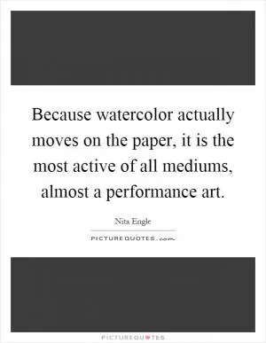 Because watercolor actually moves on the paper, it is the most active of all mediums, almost a performance art Picture Quote #1