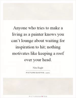 Anyone who tries to make a living as a painter knows you can’t lounge about waiting for inspiration to hit; nothing motivates like keeping a roof over your head Picture Quote #1