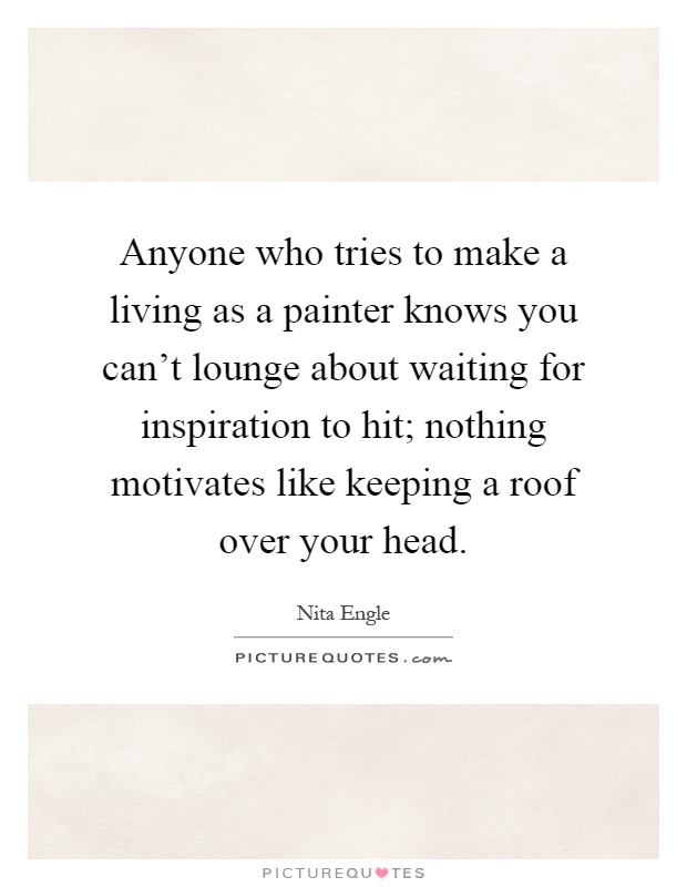 Anyone who tries to make a living as a painter knows you can't lounge about waiting for inspiration to hit; nothing motivates like keeping a roof over your head Picture Quote #1