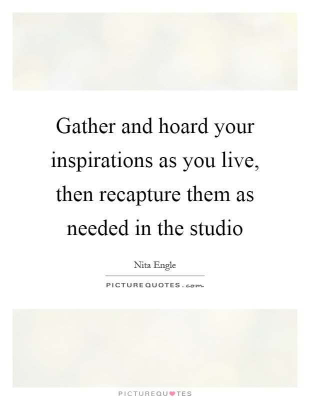 Gather and hoard your inspirations as you live, then recapture them as needed in the studio Picture Quote #1