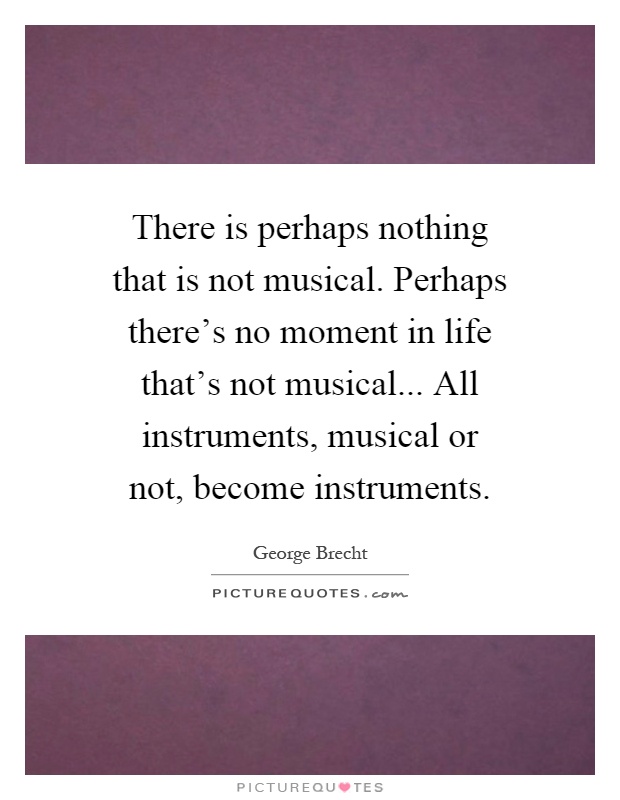 There is perhaps nothing that is not musical. Perhaps there's no moment in life that's not musical... All instruments, musical or not, become instruments Picture Quote #1