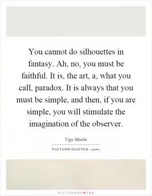 You cannot do silhouettes in fantasy. Ah, no, you must be faithful. It is, the art, a, what you call, paradox. It is always that you must be simple, and then, if you are simple, you will stimulate the imagination of the observer Picture Quote #1
