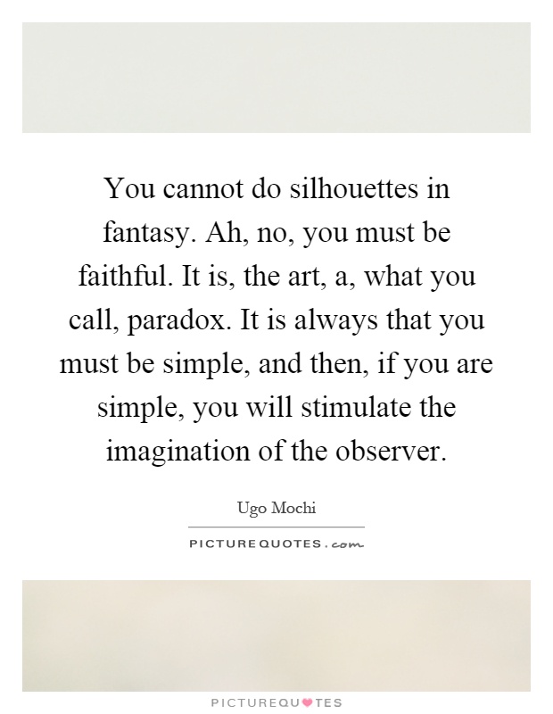You cannot do silhouettes in fantasy. Ah, no, you must be faithful. It is, the art, a, what you call, paradox. It is always that you must be simple, and then, if you are simple, you will stimulate the imagination of the observer Picture Quote #1